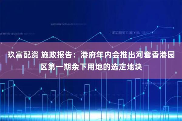 玖富配资 施政报告：港府年内会推出河套香港园区第一期余下用地的选定地块