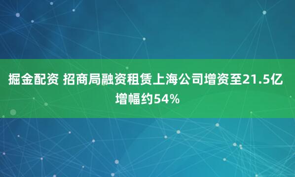 掘金配资 招商局融资租赁上海公司增资至21.5亿 增幅约54%