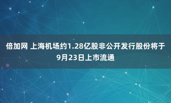 倍加网 上海机场约1.28亿股非公开发行股份将于9月23日上市流通