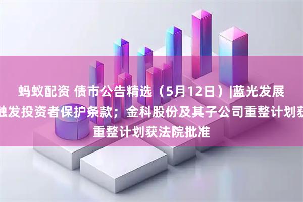 蚂蚁配资 债市公告精选（5月12日）|蓝光发展多只债券触发投资者保护条款；金科股份及其子公司重整计划获法院批准