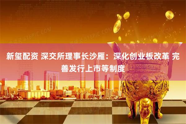 新玺配资 深交所理事长沙雁：深化创业板改革 完善发行上市等制度
