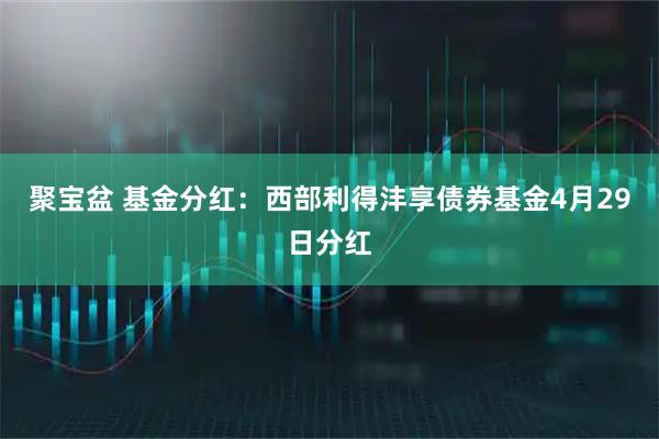 聚宝盆 基金分红：西部利得沣享债券基金4月29日分红