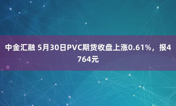 中金汇融 5月30日PVC期货收盘上涨0.61%，报4764元