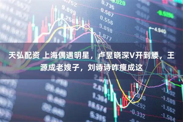 天弘配资 上海偶遇明星，卢昱晓深V开到腰，王源成老嫂子，刘诗诗咋瘦成这