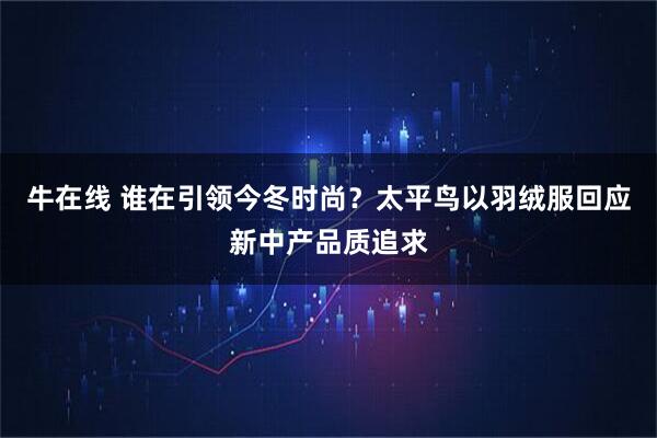 牛在线 谁在引领今冬时尚？太平鸟以羽绒服回应新中产品质追求