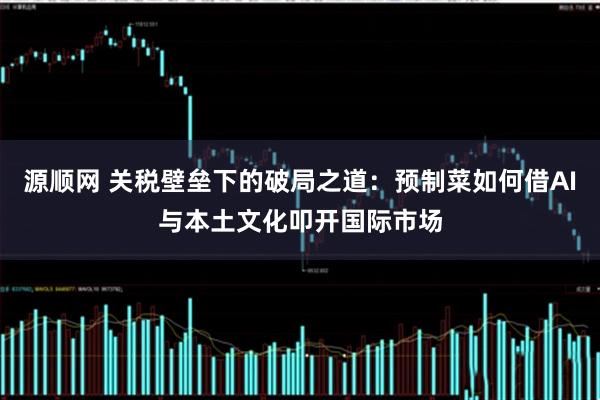 源顺网 关税壁垒下的破局之道：预制菜如何借AI与本土文化叩开国际市场