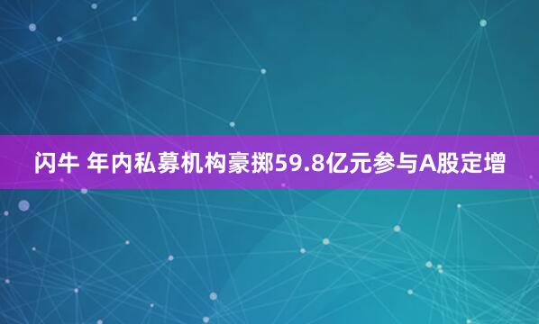 闪牛 年内私募机构豪掷59.8亿元参与A股定增