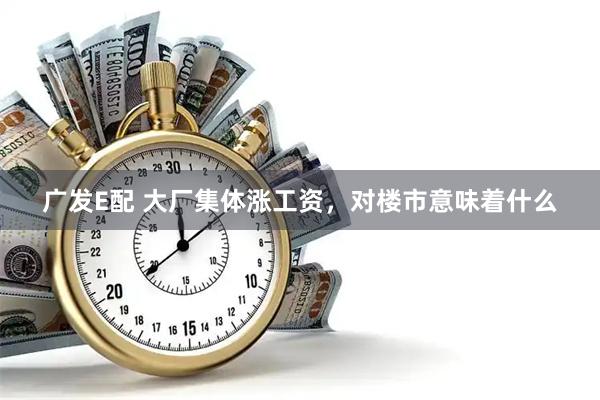 广发E配 大厂集体涨工资，对楼市意味着什么