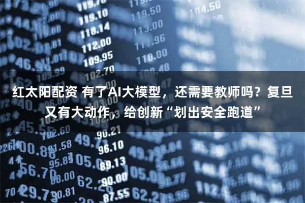 红太阳配资 有了AI大模型，还需要教师吗？复旦又有大动作，给创新“划出安全跑道”