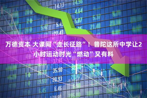 万德资本 大课间“走长征路”！普陀这所中学让2小时运动时光“燃动”又有料