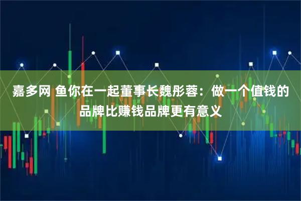 嘉多网 鱼你在一起董事长魏彤蓉：做一个值钱的品牌比赚钱品牌更有意义