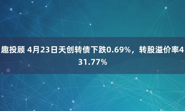 趣投顾 4月23日天创转债下跌0.69%，转股溢价率431.77%