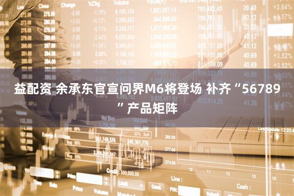 益配资 余承东官宣问界M6将登场 补齐“56789”产品矩阵