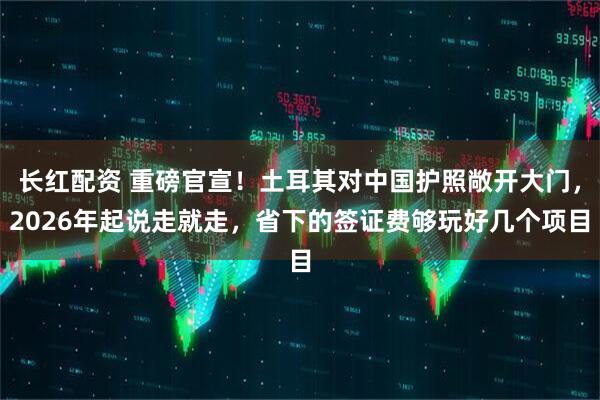 长红配资 重磅官宣！土耳其对中国护照敞开大门，2026年起说走就走，省下的签证费够玩好几个项目